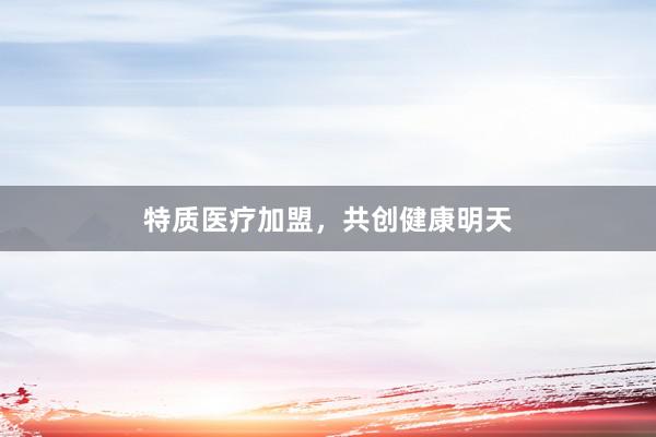 特质医疗加盟，共创健康明天